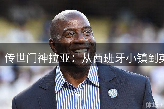 传世门神拉亚：从西班牙小镇到英超巅峰的传奇之路